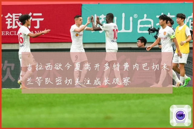 吉拉西欲今夏离开多特费内巴切米兰等队密切关注成长观察
