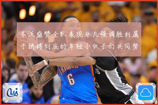 齐沃盛赞全队表现非凡强调胜利属于拼搏到底的年轻小伙子们共同努力成果