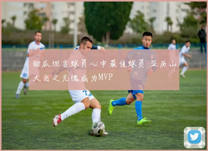 甜瓜坦言球员心中最佳球员 亚历山大当之无愧成为MVP