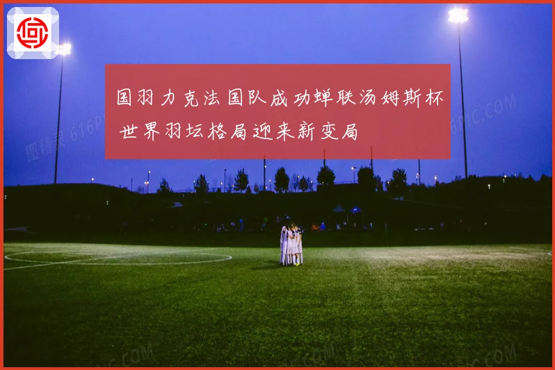 国羽力克法国队成功蝉联汤姆斯杯 世界羽坛格局迎来新变局