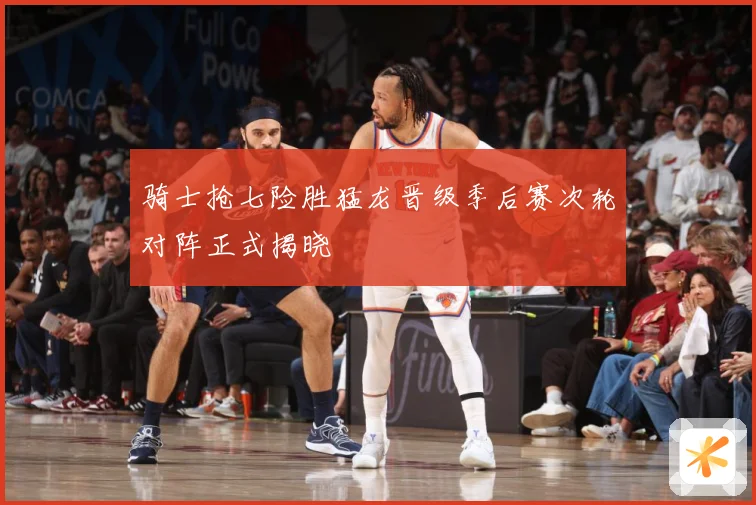 骑士抢七险胜猛龙晋级季后赛次轮对阵正式揭晓