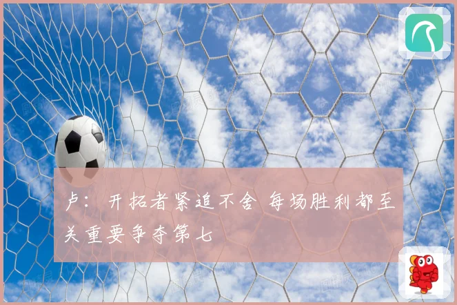 卢：开拓者紧追不舍 每场胜利都至关重要争夺第七