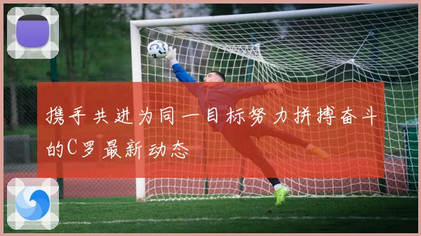 携手共进为同一目标努力拼搏奋斗的C罗最新动态