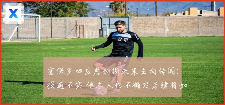 富保罗回应詹姆斯未来去向传闻：报道不实 他本人也不确定后续将如何发展