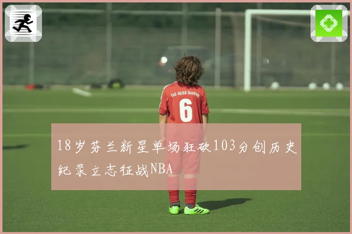 18岁芬兰新星单场狂砍103分创历史纪录立志征战NBA