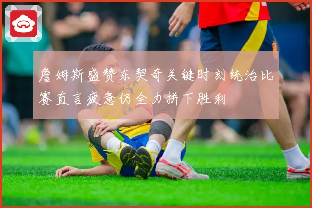 詹姆斯盛赞东契奇关键时刻统治比赛直言疲惫仍全力拼下胜利
