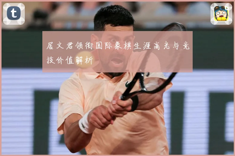 居文君领衔国际象棋生涯高光与竞技价值解析
