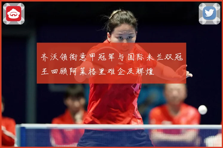 齐沃领衔意甲冠军与国际米兰双冠王回顾阿莱格里难企及辉煌
