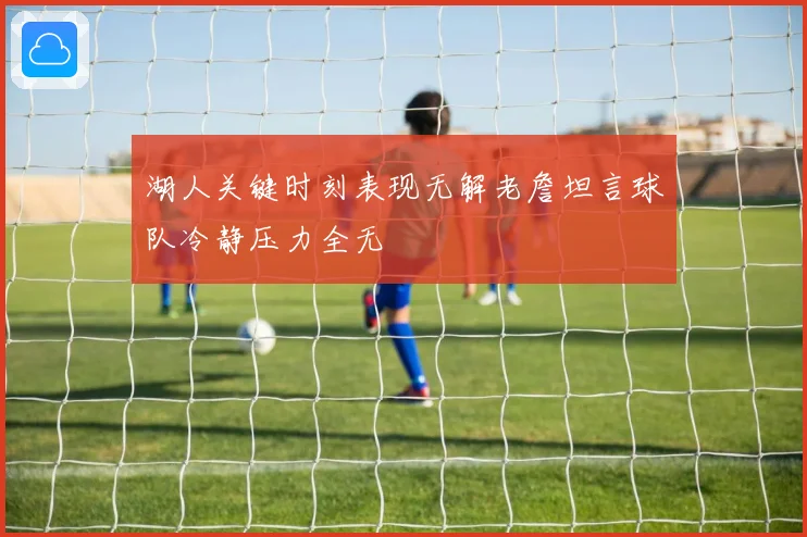 湖人关键时刻表现无解老詹坦言球队冷静压力全无