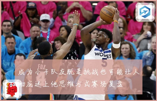 成为小卡队友既是挑战也可能让人彻底迷上他思维方式赛场复盘