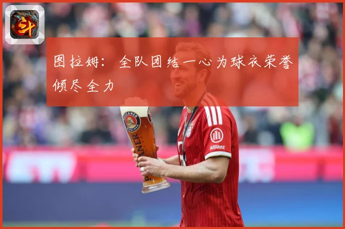 图拉姆：全队团结一心为球衣荣誉倾尽全力