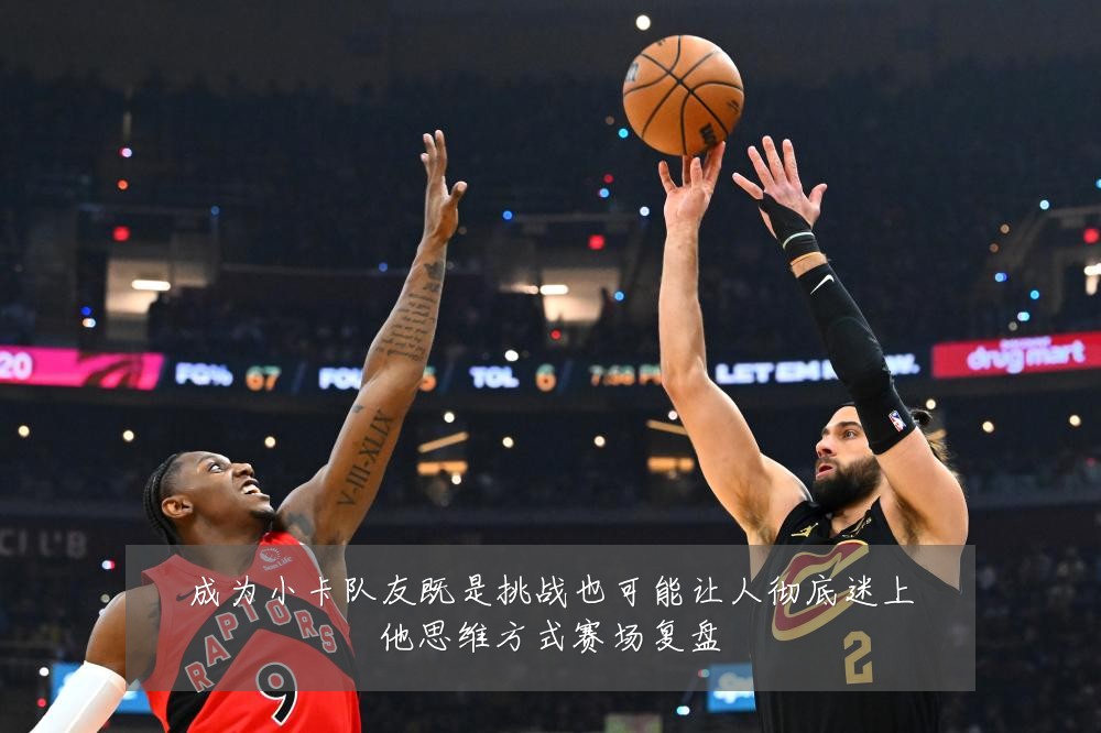 成为小卡队友既是挑战也可能让人彻底迷上他思维方式赛场复盘